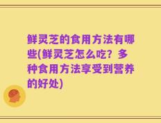 鲜灵芝的食用方法有哪些(鲜灵芝怎么吃？多种食用方法享受到营养的好处)