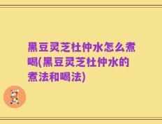 黑豆灵芝杜仲水怎么煮喝(黑豆灵芝杜仲水的煮法和喝法)