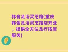 韩舍足浴灵芝路(重庆韩舍足浴灵芝路店开业，提供全方位足疗按摩服务)