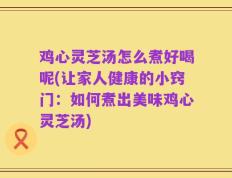 鸡心灵芝汤怎么煮好喝呢(让家人健康的小窍门：如何煮出美味鸡心灵芝汤)