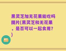 黑灵芝加无花果能吃吗图片(黑灵芝和无花果，是否可以一起食用？)