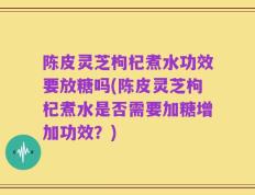 陈皮灵芝枸杞煮水功效要放糖吗(陈皮灵芝枸杞煮水是否需要加糖增加功效？)
