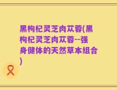 黑枸杞灵芝肉苁蓉(黑枸杞灵芝肉苁蓉--强身健体的天然草本组合)