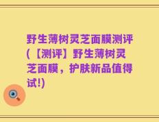野生薄树灵芝面膜测评(【测评】野生薄树灵芝面膜，护肤新品值得试!)