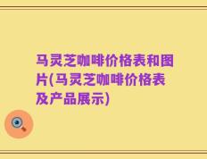 马灵芝咖啡价格表和图片(马灵芝咖啡价格表及产品展示)