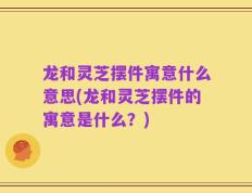 龙和灵芝摆件寓意什么意思(龙和灵芝摆件的寓意是什么？)