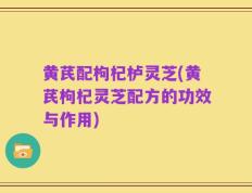 黄芪配枸杞栌灵芝(黄芪枸杞灵芝配方的功效与作用)