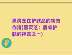 黑灵芝在护肤品的功效作用(黑灵芝：居家护肤的神器之一)