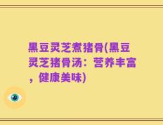 黑豆灵芝煮猪骨(黑豆灵芝猪骨汤：营养丰富，健康美味)