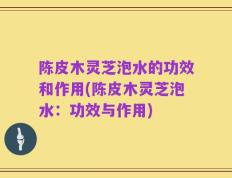 陈皮木灵芝泡水的功效和作用(陈皮木灵芝泡水：功效与作用)