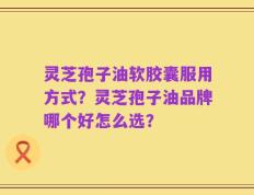 灵芝孢子油软胶囊服用方式？灵芝孢子油品牌哪个好怎么选？