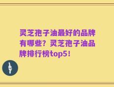 灵芝孢子油最好的品牌有哪些？灵芝孢子油品牌排行榜top5！