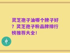 灵芝孢子油哪个牌子好？灵芝孢子粉品牌排行榜推荐大全！
