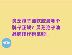 灵芝孢子油软胶囊哪个牌子正规？灵芝孢子油品牌排行榜来啦！