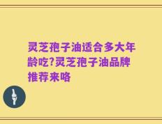 灵芝孢子油适合多大年龄吃?灵芝孢子油品牌推荐来咯