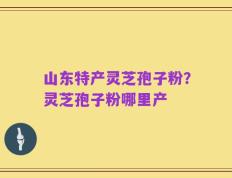 山东特产灵芝孢子粉？灵芝孢子粉哪里产
