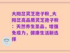 大阳岔灵芝孢子粉_大阳岔高品质灵芝孢子粉：天然养生圣品，增强免疫力，健康生活新选择