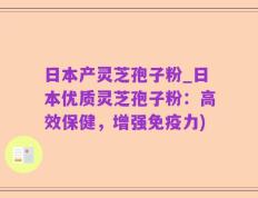 日本产灵芝孢子粉_日本优质灵芝孢子粉：高效保健，增强免疫力)