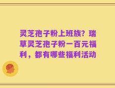 灵芝孢子粉上班族？瑞草灵芝孢子粉一百元福利，都有哪些福利活动