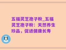 五福灵芝孢子粉_五福灵芝孢子粉：天然养生珍品，促进健康长寿
