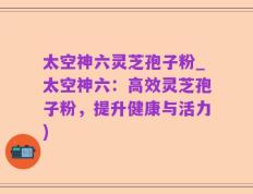 太空神六灵芝孢子粉_太空神六：高效灵芝孢子粉，提升健康与活力)