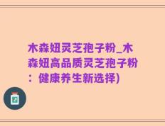 木森妞灵芝孢子粉_木森妞高品质灵芝孢子粉：健康养生新选择)