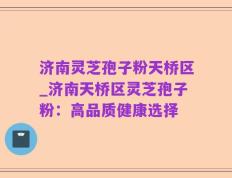 济南灵芝孢子粉天桥区_济南天桥区灵芝孢子粉：高品质健康选择