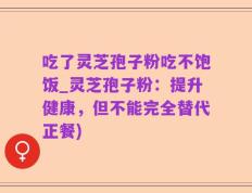 吃了灵芝孢子粉吃不饱饭_灵芝孢子粉：提升健康，但不能完全替代正餐)
