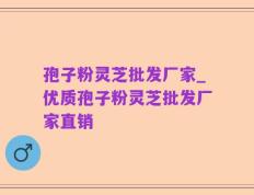 孢子粉灵芝批发厂家_优质孢子粉灵芝批发厂家直销