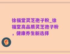 徐福堂灵芝孢子粉_徐福堂高品质灵芝孢子粉，健康养生新选择