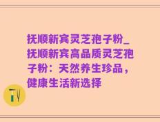 抚顺新宾灵芝孢子粉_抚顺新宾高品质灵芝孢子粉：天然养生珍品，健康生活新选择
