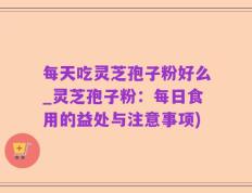 每天吃灵芝孢子粉好么_灵芝孢子粉：每日食用的益处与注意事项)