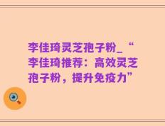 李佳琦灵芝孢子粉_“李佳琦推荐：高效灵芝孢子粉，提升免疫力”
