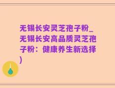 无锡长安灵芝孢子粉_无锡长安高品质灵芝孢子粉：健康养生新选择)