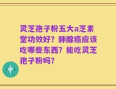 灵芝孢子粉五大a芝素堂功效好？肺腺癌应该吃哪些东西？能吃灵芝孢子粉吗？