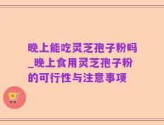 晚上能吃灵芝孢子粉吗_晚上食用灵芝孢子粉的可行性与注意事项