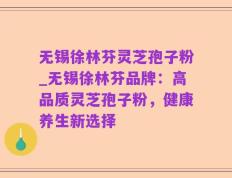 无锡徐林芬灵芝孢子粉_无锡徐林芬品牌：高品质灵芝孢子粉，健康养生新选择