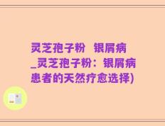 灵芝孢子粉  银屑病_灵芝孢子粉：银屑病患者的天然疗愈选择)