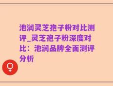 池润灵芝孢子粉对比测评_灵芝孢子粉深度对比：池润品牌全面测评分析