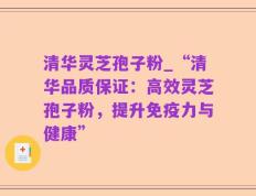清华灵芝孢子粉_“清华品质保证：高效灵芝孢子粉，提升免疫力与健康”
