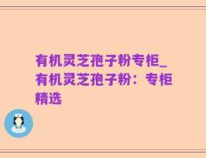 有机灵芝孢子粉专柜_有机灵芝孢子粉：专柜精选
