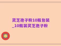灵芝孢子粉10瓶包装_10瓶装灵芝孢子粉