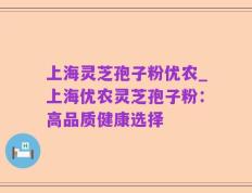 上海灵芝孢子粉优农_上海优农灵芝孢子粉：高品质健康选择