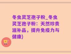 冬虫灵芝孢子粉_冬虫灵芝孢子粉：天然珍贵滋补品，提升免疫力与健康)