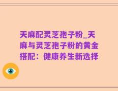 天麻配灵芝孢子粉_天麻与灵芝孢子粉的黄金搭配：健康养生新选择