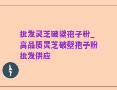 批发灵芝破壁孢子粉_高品质灵芝破壁孢子粉批发供应
