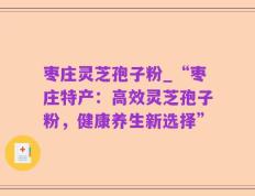 枣庄灵芝孢子粉_“枣庄特产：高效灵芝孢子粉，健康养生新选择”
