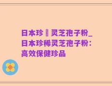 日本珍禯灵芝孢子粉_日本珍稀灵芝孢子粉：高效保健珍品
