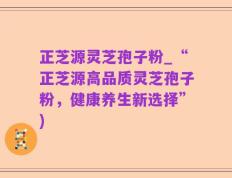 正芝源灵芝孢子粉_“正芝源高品质灵芝孢子粉，健康养生新选择”)
