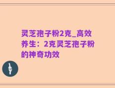 灵芝孢子粉2克_高效养生：2克灵芝孢子粉的神奇功效